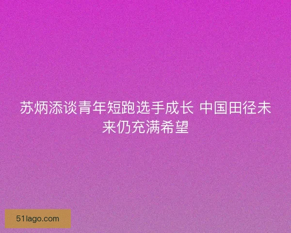 苏炳添谈青年短跑选手成长 中国田径未来仍充满希望