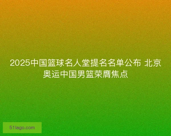 2025中国篮球名人堂提名名单公布 北京奥运中国男篮荣膺焦点