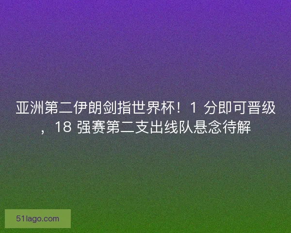 亚洲第二伊朗剑指世界杯！1 分即可晋级，18 强赛第二支出线队悬念待解