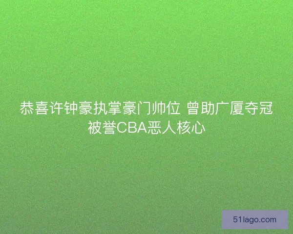 恭喜许钟豪执掌豪门帅位 曾助广厦夺冠被誉CBA恶人核心