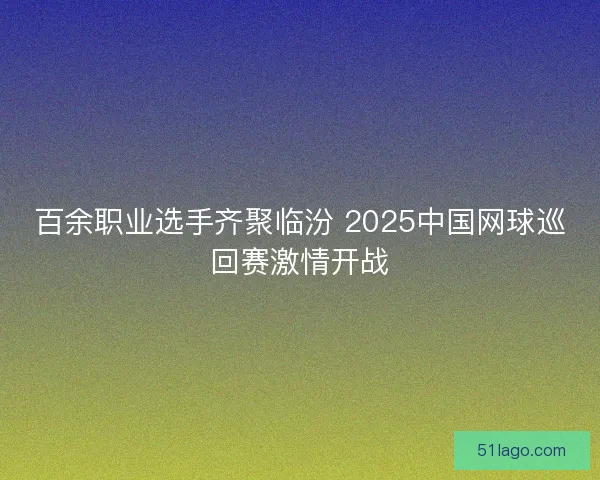 百余职业选手齐聚临汾 2025中国网球巡回赛激情开战