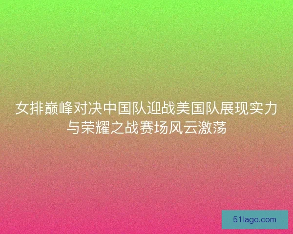 女排巅峰对决中国队迎战美国队展现实力与荣耀之战赛场风云激荡