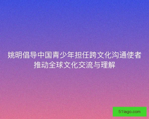 姚明倡导中国青少年担任跨文化沟通使者推动全球文化交流与理解