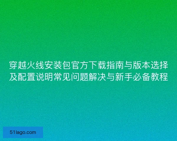 穿越火线安装包官方下载指南与版本选择及配置说明常见问题解决与新手必备教程
