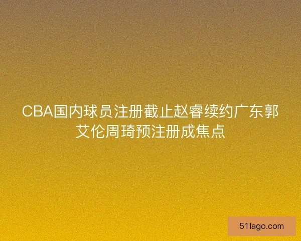 CBA国内球员注册截止赵睿续约广东郭艾伦周琦预注册成焦点