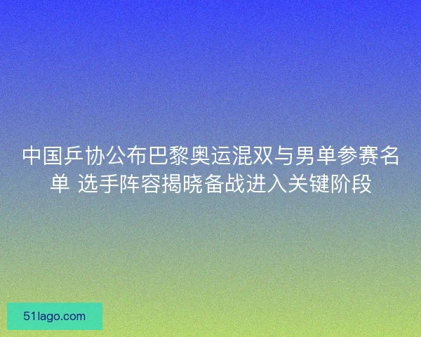 中国乒协公布巴黎奥运混双与男单参赛名单 选手阵容揭晓备战进入关键阶段